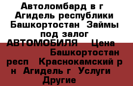 Автоломбард в г. Агидель республики Башкортостан. Займы под залог АВТОМОБИЛЯ  › Цена ­ 2 000 000 - Башкортостан респ., Краснокамский р-н, Агидель г. Услуги » Другие   